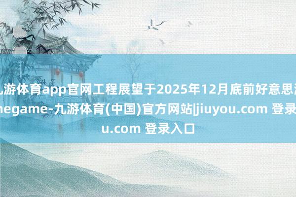 九游体育app官网工程展望于2025年12月底前好意思满-Ninegame-九游体育(中国)官方网站|jiuyou.com 登录入口