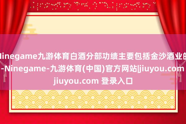 Ninegame九游体育白酒分部功绩主要包括金沙酒业的财务弘扬-Ninegame-九游体育(中国)官方网站|jiuyou.com 登录入口
