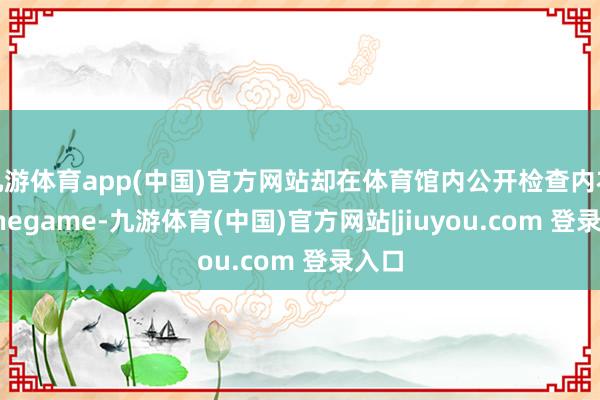 九游体育app(中国)官方网站却在体育馆内公开检查内衣-Ninegame-九游体育(中国)官方网站|jiuyou.com 登录入口