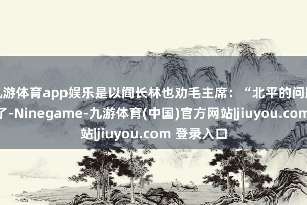 九游体育app娱乐是以阎长林也劝毛主席：“北平的问题和平处理了-Ninegame-九游体育(中国)官方网站|jiuyou.com 登录入口