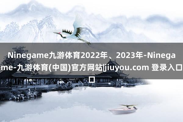 Ninegame九游体育2022年、2023年-Ninegame-九游体育(中国)官方网站|jiuyou.com 登录入口