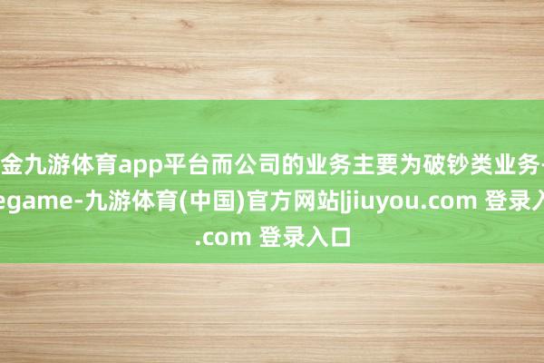 现金九游体育app平台而公司的业务主要为破钞类业务-Ninegame-九游体育(中国)官方网站|jiuyou.com 登录入口