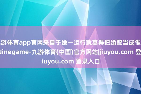 九游体育app官网来自于她一运行就莫得把婚配当成惟一依靠-Ninegame-九游体育(中国)官方网站|jiuyou.com 登录入口