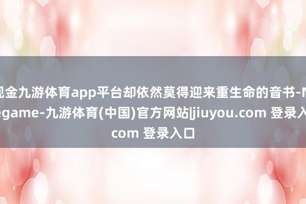 现金九游体育app平台却依然莫得迎来重生命的音书-Ninegame-九游体育(中国)官方网站|jiuyou.com 登录入口