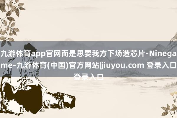 九游体育app官网而是思要我方下场造芯片-Ninegame-九游体育(中国)官方网站|jiuyou.com 登录入口