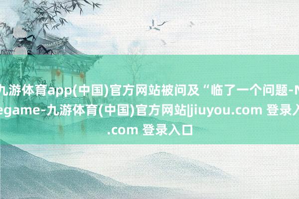 九游体育app(中国)官方网站被问及“临了一个问题-Ninegame-九游体育(中国)官方网站|jiuyou.com 登录入口