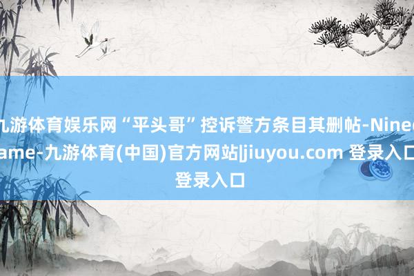 九游体育娱乐网“平头哥”控诉警方条目其删帖-Ninegame-九游体育(中国)官方网站|jiuyou.com 登录入口