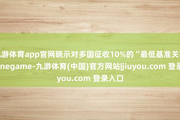 九游体育app官网晓示对多国征收10%的“最低基准关税”-Ninegame-九游体育(中国)官方网站|jiuyou.com 登录入口