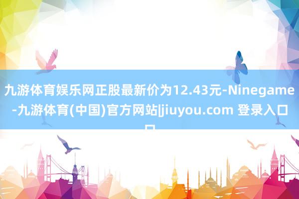 九游体育娱乐网正股最新价为12.43元-Ninegame-九游体育(中国)官方网站|jiuyou.com 登录入口