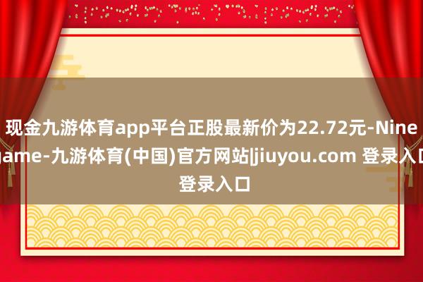 现金九游体育app平台正股最新价为22.72元-Ninegame-九游体育(中国)官方网站|jiuyou.com 登录入口