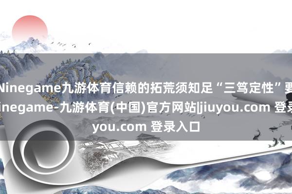 Ninegame九游体育信赖的拓荒须知足“三笃定性”要求-Ninegame-九游体育(中国)官方网站|jiuyou.com 登录入口