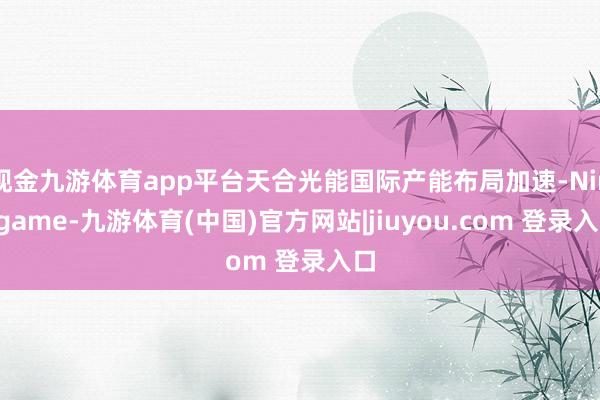 现金九游体育app平台天合光能国际产能布局加速-Ninegame-九游体育(中国)官方网站|jiuyou.com 登录入口