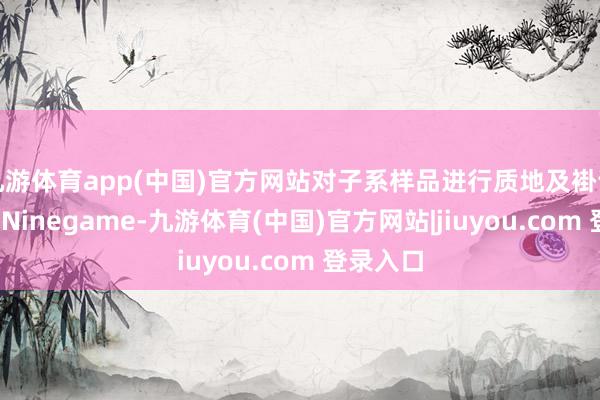 九游体育app(中国)官方网站对子系样品进行质地及褂讪性商讨-Ninegame-九游体育(中国)官方网站|jiuyou.com 登录入口
