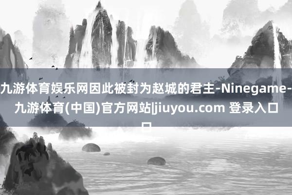 九游体育娱乐网因此被封为赵城的君主-Ninegame-九游体育(中国)官方网站|jiuyou.com 登录入口