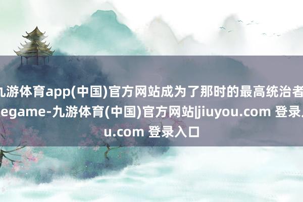 九游体育app(中国)官方网站成为了那时的最高统治者-Ninegame-九游体育(中国)官方网站|jiuyou.com 登录入口