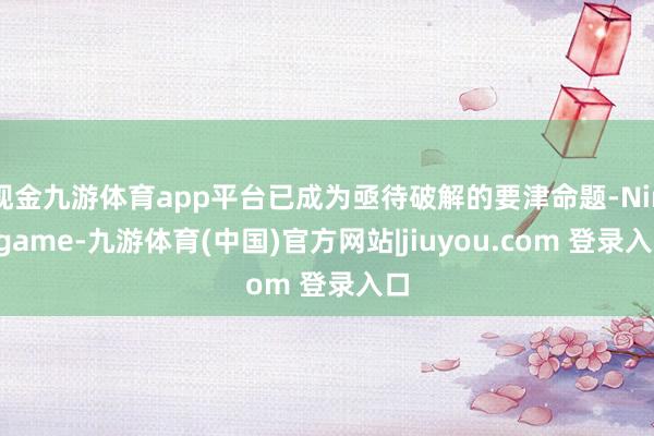 现金九游体育app平台已成为亟待破解的要津命题-Ninegame-九游体育(中国)官方网站|jiuyou.com 登录入口