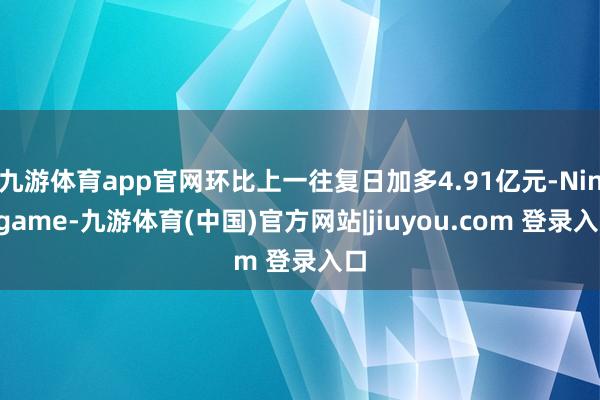 九游体育app官网环比上一往复日加多4.91亿元-Ninegame-九游体育(中国)官方网站|jiuyou.com 登录入口