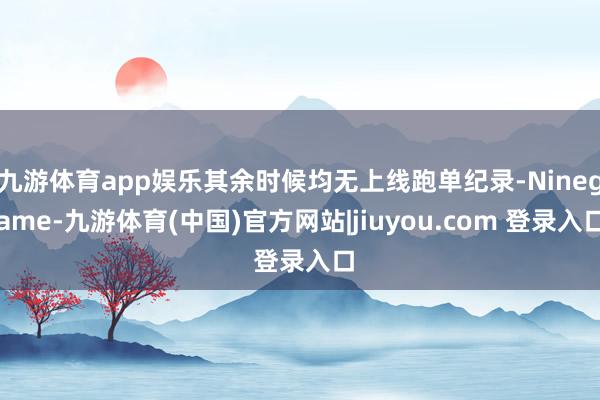 九游体育app娱乐其余时候均无上线跑单纪录-Ninegame-九游体育(中国)官方网站|jiuyou.com 登录入口