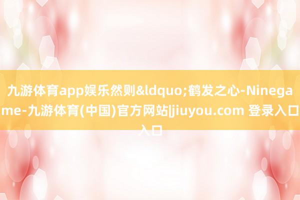 九游体育app娱乐然则&ldquo;鹤发之心-Ninegame-九游体育(中国)官方网站|jiuyou.com 登录入口