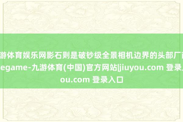 九游体育娱乐网影石则是破钞级全景相机边界的头部厂商-Ninegame-九游体育(中国)官方网站|jiuyou.com 登录入口
