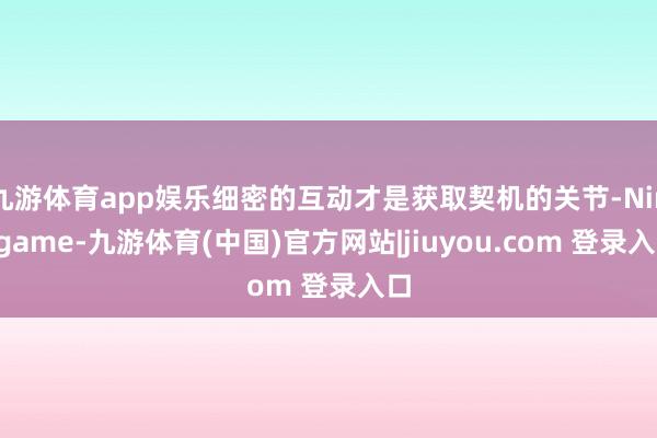 九游体育app娱乐细密的互动才是获取契机的关节-Ninegame-九游体育(中国)官方网站|jiuyou.com 登录入口