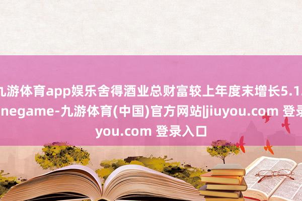 九游体育app娱乐舍得酒业总财富较上年度末增长5.12%-Ninegame-九游体育(中国)官方网站|jiuyou.com 登录入口