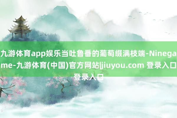 九游体育app娱乐当吐鲁番的葡萄缀满枝端-Ninegame-九游体育(中国)官方网站|jiuyou.com 登录入口