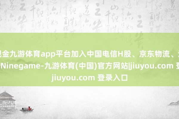 现金九游体育app平台加入中国电信H股、京东物流、泡泡玛特-Ninegame-九游体育(中国)官方网站|jiuyou.com 登录入口