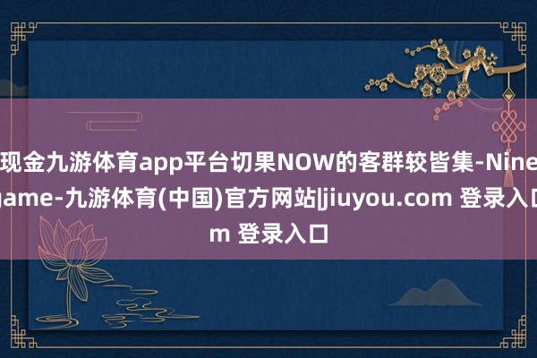 现金九游体育app平台切果NOW的客群较皆集-Ninegame-九游体育(中国)官方网站|jiuyou.com 登录入口