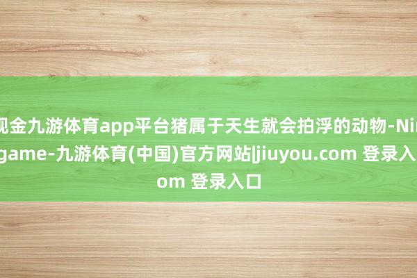 现金九游体育app平台猪属于天生就会拍浮的动物-Ninegame-九游体育(中国)官方网站|jiuyou.com 登录入口