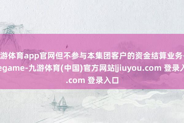 九游体育app官网但不参与本集团客户的资金结算业务-Ninegame-九游体育(中国)官方网站|jiuyou.com 登录入口