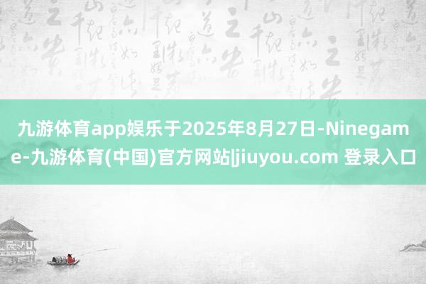九游体育app娱乐　　于2025年8月27日-Ninegame-九游体育(中国)官方网站|jiuyou.com 登录入口