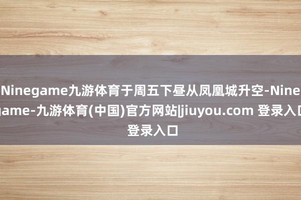 Ninegame九游体育于周五下昼从凤凰城升空-Ninegame-九游体育(中国)官方网站|jiuyou.com 登录入口
