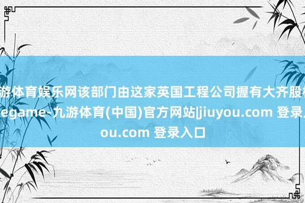 九游体育娱乐网该部门由这家英国工程公司握有大齐股权-Ninegame-九游体育(中国)官方网站|jiuyou.com 登录入口