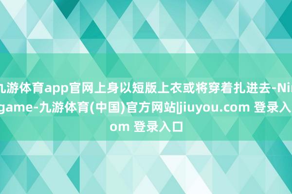 九游体育app官网上身以短版上衣或将穿着扎进去-Ninegame-九游体育(中国)官方网站|jiuyou.com 登录入口
