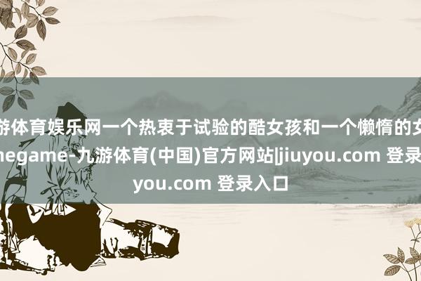 九游体育娱乐网一个热衷于试验的酷女孩和一个懒惰的女孩-Ninegame-九游体育(中国)官方网站|jiuyou.com 登录入口