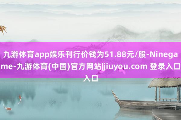 九游体育app娱乐刊行价钱为51.88元/股-Ninegame-九游体育(中国)官方网站|jiuyou.com 登录入口