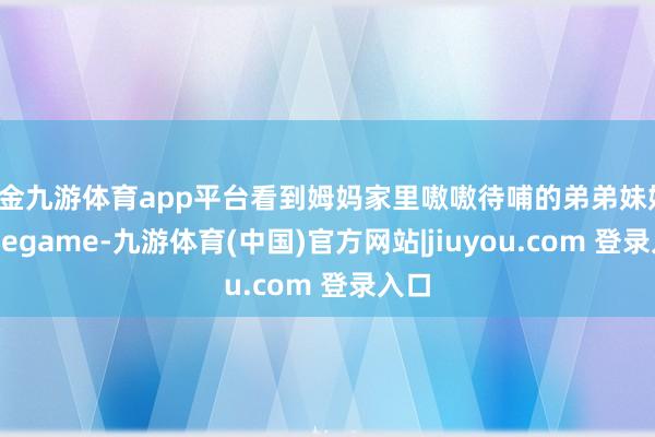 现金九游体育app平台看到姆妈家里嗷嗷待哺的弟弟妹妹-Ninegame-九游体育(中国)官方网站|jiuyou.com 登录入口