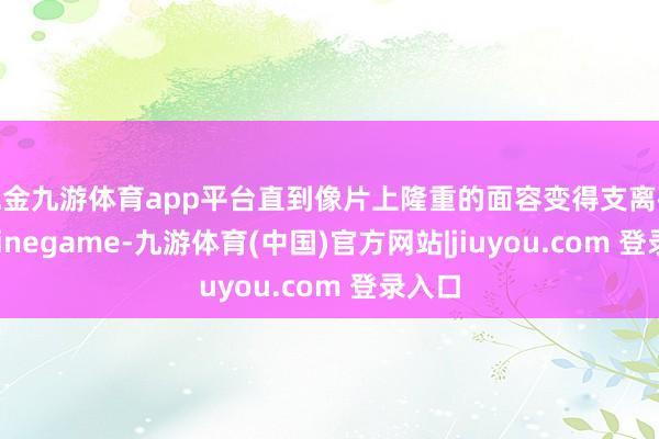 现金九游体育app平台直到像片上隆重的面容变得支离破损-Ninegame-九游体育(中国)官方网站|jiuyou.com 登录入口
